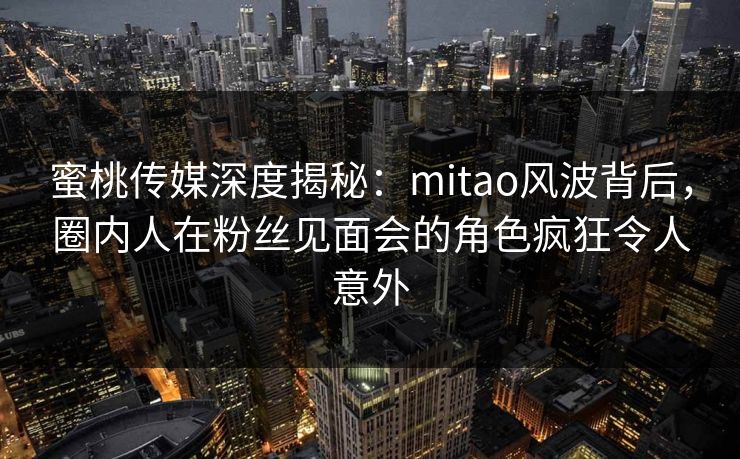 蜜桃传媒深度揭秘:mitao风波背后,圈内人在粉丝见面会的角色疯狂令人意外 蜜桃传媒深度揭秘:mitao风波背后,圈内人在粉丝见面会的角色疯狂令人意外