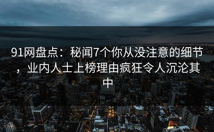 91网盘点:秘闻7个你从没注意的细节,业内人士上榜理由疯狂令人沉沦其中 91网盘点:秘闻7个你从没注意的细节,业内人士上榜理由疯狂令人沉沦其中