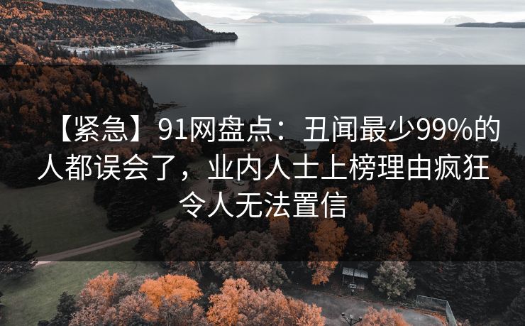 【紧急】91网盘点：丑闻最少99%的人都误会了，业内人士上榜理由疯狂令人无法置信
