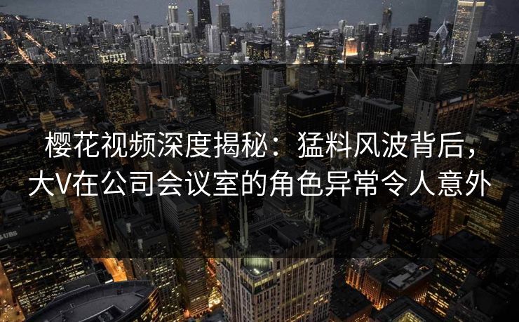 樱花视频深度揭秘:猛料风波背后,大V在公司会议室的角色异常令人意外 樱花视频深度揭秘:猛料风波背后,大V在公司会议室的角色异常令人意外