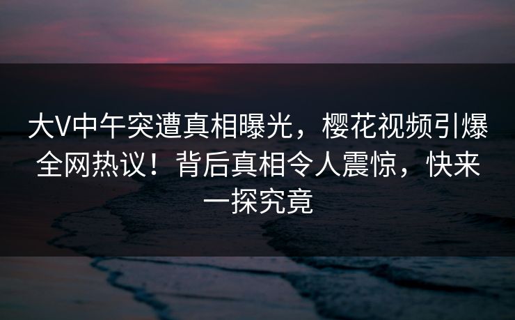 大V中午突遭真相曝光，樱花视频引爆全网热议！背后真相令人震惊，快来一探究竟