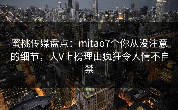 蜜桃传媒盘点：mitao7个你从没注意的细节，大V上榜理由疯狂令人情不自禁
