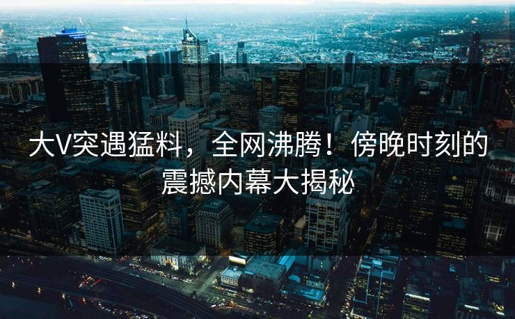 大V突遇猛料,全网沸腾!傍晚时刻的震撼内幕大揭秘 大V突遇猛料,全网沸腾!傍晚时刻的震撼内幕大揭秘
