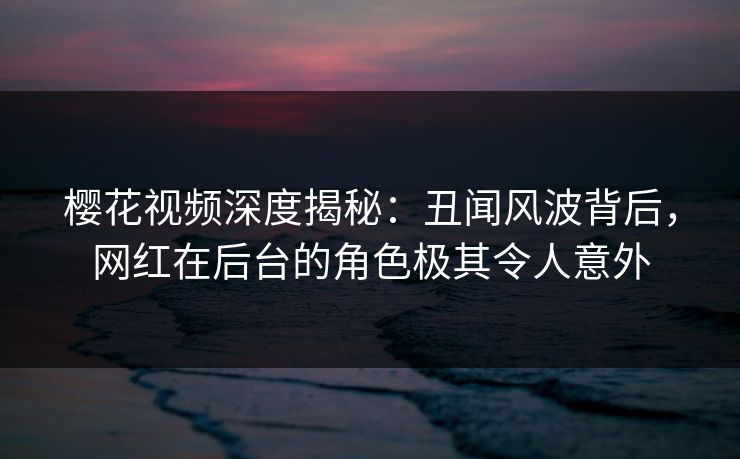 樱花视频深度揭秘：丑闻风波背后，网红在后台的角色极其令人意外