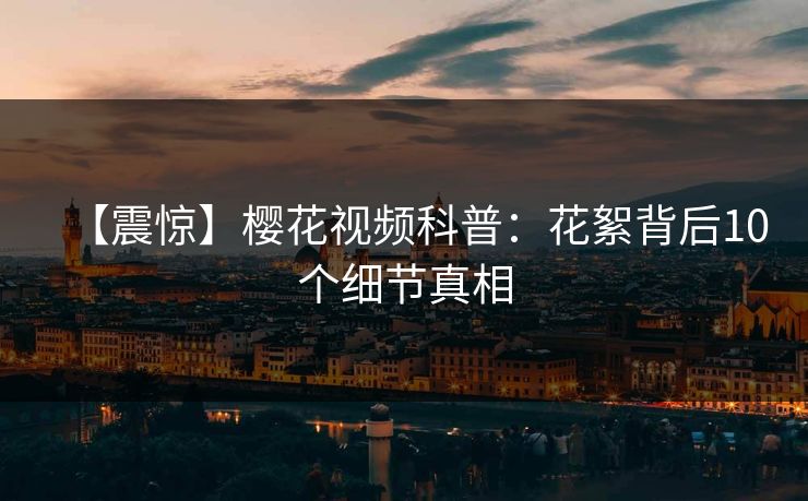 【震惊】樱花视频科普：花絮背后10个细节真相