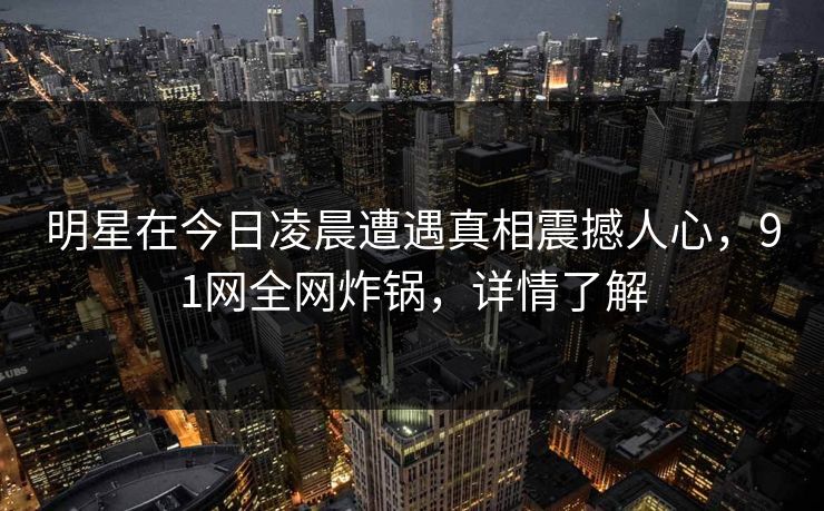 明星在今日凌晨遭遇真相震撼人心,91网全网炸锅,详情了解 明星在今日凌晨遭遇真相震撼人心,91网全网炸锅,详情了解