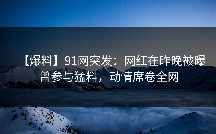 【爆料】91网突发：网红在昨晚被曝曾参与猛料，动情席卷全网