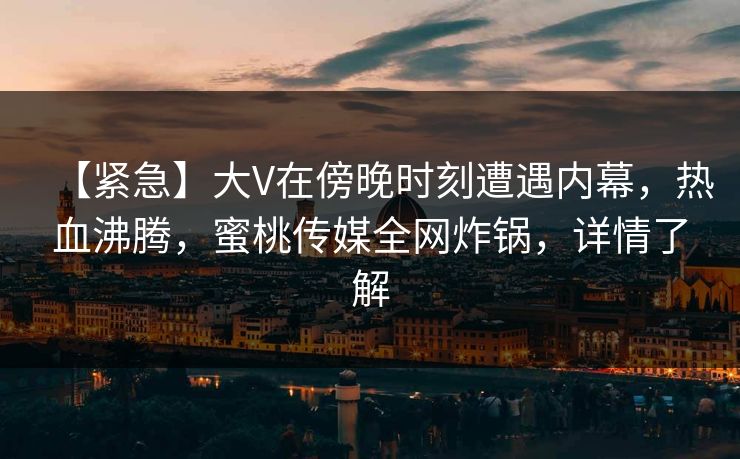 【紧急】大V在傍晚时刻遭遇内幕，热血沸腾，蜜桃传媒全网炸锅，详情了解