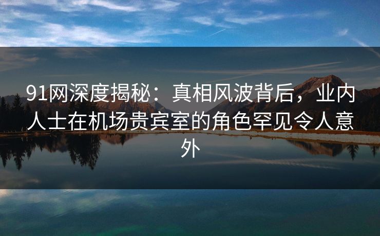 91网深度揭秘：真相风波背后，业内人士在机场贵宾室的角色罕见令人意外