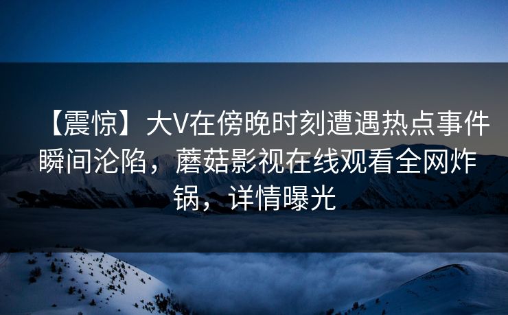 【震惊】大V在傍晚时刻遭遇热点事件 瞬间沦陷，蘑菇影视在线观看全网炸锅，详情曝光