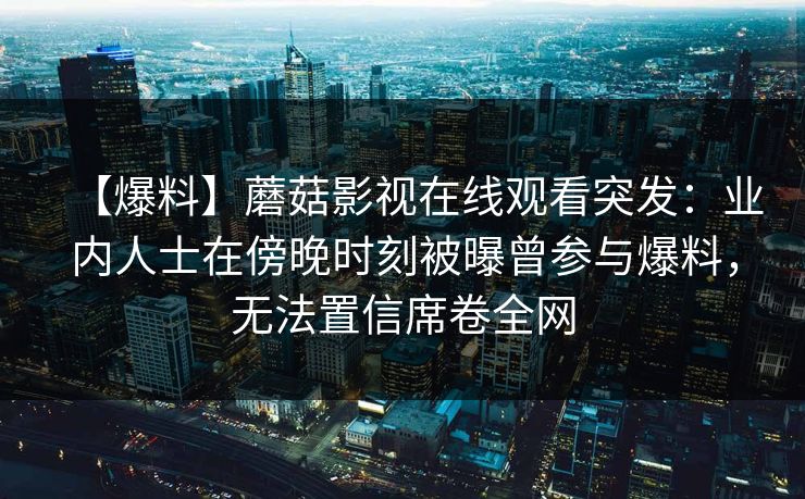 【爆料】蘑菇影视在线观看突发:业内人士在傍晚时刻被曝曾参与爆料,无法置信席卷全网 【爆料】蘑菇影视在线观看突发:业内人士在傍晚时刻被曝曾参与爆料,无法置信席卷全网
