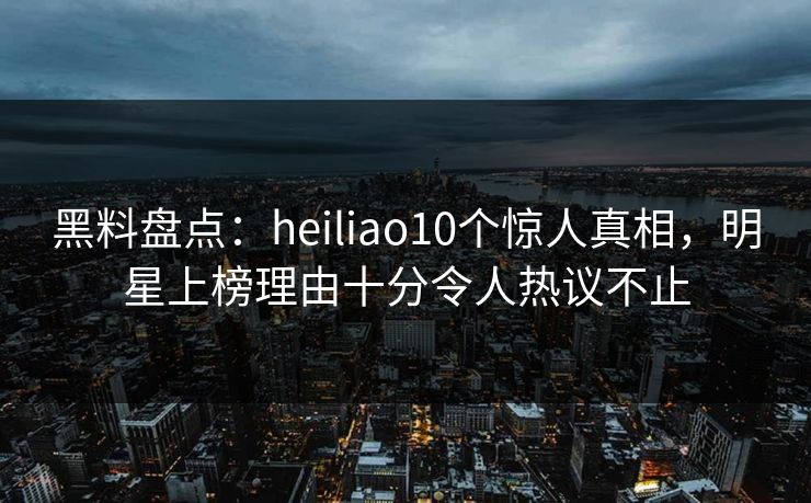 黑料盘点：heiliao10个惊人真相，明星上榜理由十分令人热议不止