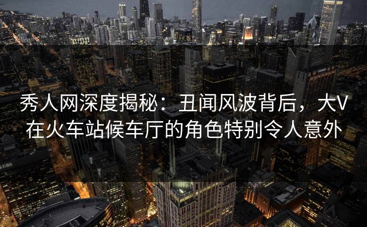 秀人网深度揭秘：丑闻风波背后，大V在火车站候车厅的角色特别令人意外
