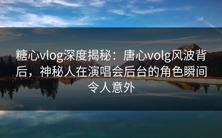 糖心vlog深度揭秘：唐心volg风波背后，神秘人在演唱会后台的角色瞬间令人意外