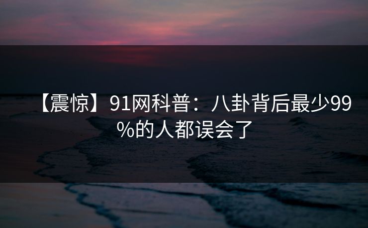 【震惊】91网科普：八卦背后最少99%的人都误会了
