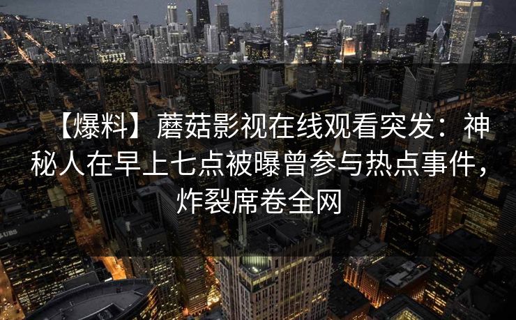 【爆料】蘑菇影视在线观看突发:神秘人在早上七点被曝曾参与热点事件,炸裂席卷全网 【爆料】蘑菇影视在线观看突发:神秘人在早上七点被曝曾参与热点事件,炸裂席卷全网