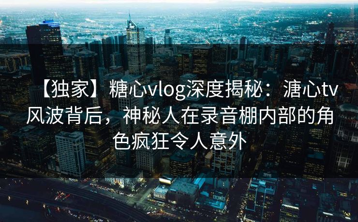 【独家】糖心vlog深度揭秘:溏心tv风波背后,神秘人在录音棚内部的角色疯狂令人意外 【独家】糖心vlog深度揭秘:溏心tv风波背后,神秘人在录音棚内部的角色疯狂令人意外