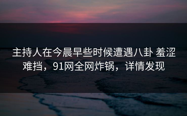 主持人在今晨早些时候遭遇八卦 羞涩难挡,91网全网炸锅,详情发现 主持人在今晨早些时候遭遇八卦 羞涩难挡,91网全网炸锅,详情发现