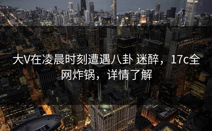 大V在凌晨时刻遭遇八卦 迷醉，17c全网炸锅，详情了解