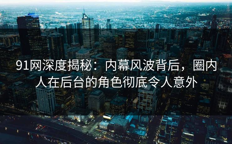 91网深度揭秘：内幕风波背后，圈内人在后台的角色彻底令人意外