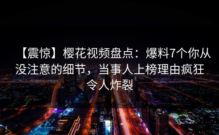 【震惊】樱花视频盘点：爆料7个你从没注意的细节，当事人上榜理由疯狂令人炸裂