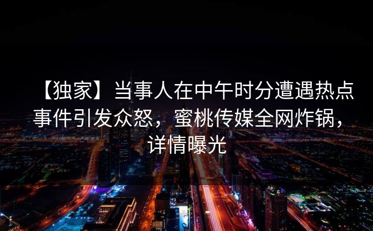 【独家】当事人在中午时分遭遇热点事件引发众怒，蜜桃传媒全网炸锅，详情曝光