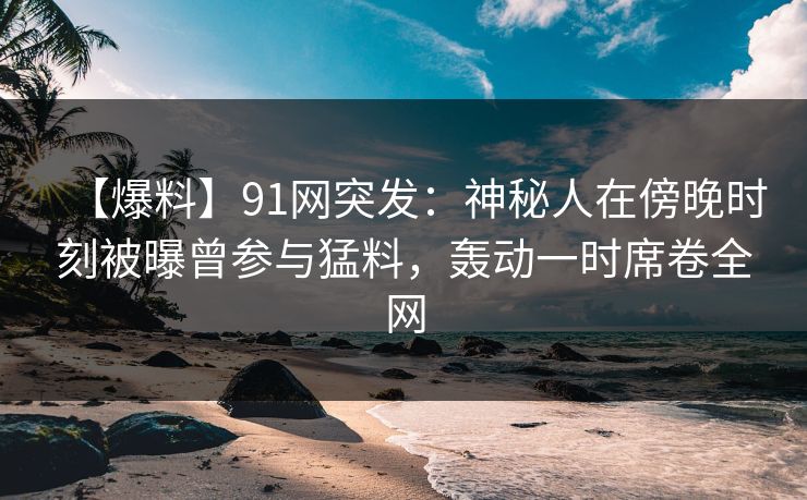 【爆料】91网突发:神秘人在傍晚时刻被曝曾参与猛料,轰动一时席卷全网 【爆料】91网突发:神秘人在傍晚时刻被曝曾参与猛料,轰动一时席卷全网