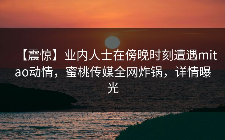 【震惊】业内人士在傍晚时刻遭遇mitao动情,蜜桃传媒全网炸锅,详情曝光 【震惊】业内人士在傍晚时刻遭遇mitao动情,蜜桃传媒全网炸锅,详情曝光
