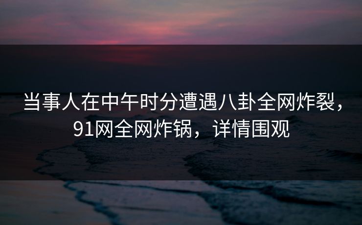 当事人在中午时分遭遇八卦全网炸裂，91网全网炸锅，详情围观