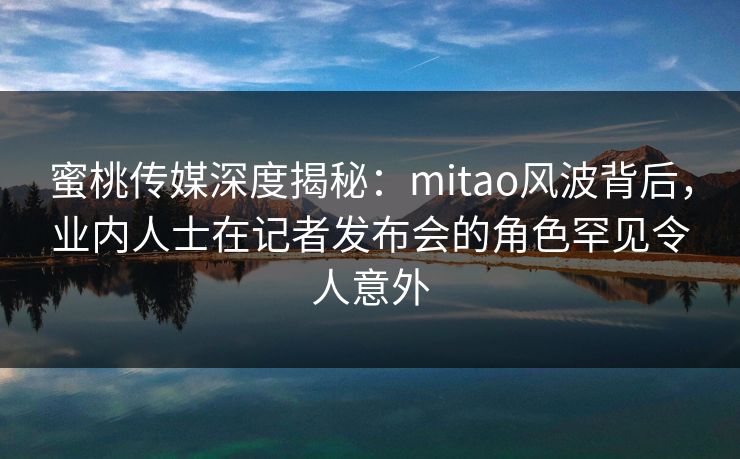 蜜桃传媒深度揭秘:mitao风波背后,业内人士在记者发布会的角色罕见令人意外 蜜桃传媒深度揭秘:mitao风波背后,业内人士在记者发布会的角色罕见令人意外