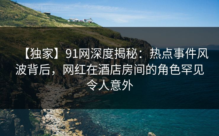 【独家】91网深度揭秘：热点事件风波背后，网红在酒店房间的角色罕见令人意外