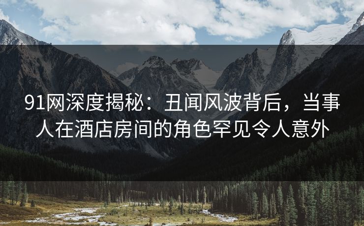 91网深度揭秘:丑闻风波背后,当事人在酒店房间的角色罕见令人意外 91网深度揭秘:丑闻风波背后,当事人在酒店房间的角色罕见令人意外