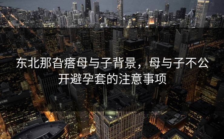 东北那旮瘩母与子背景,母与子不公开避孕套的注意事项 东北那旮瘩母与子背景,母与子不公开避孕套的注意事项