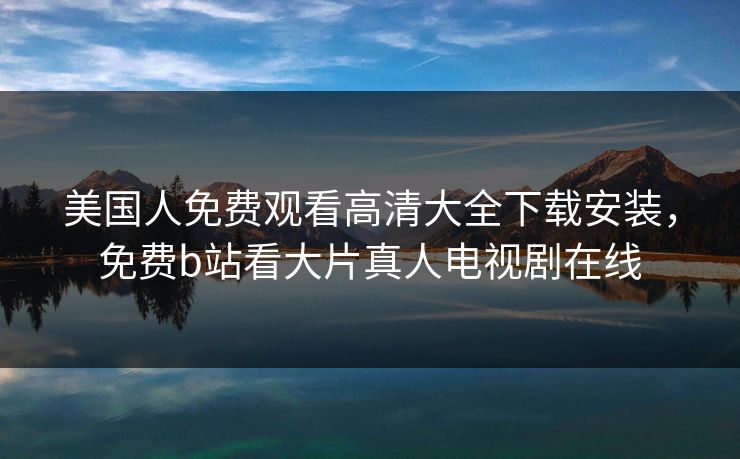 美国人免费观看高清大全下载安装,免费b站看大片真人电视剧在线 美国人免费观看高清大全下载安装,免费b站看大片真人电视剧在线