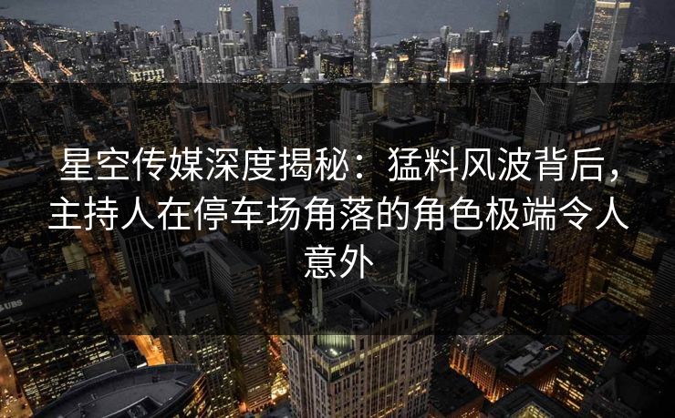 星空传媒深度揭秘:猛料风波背后,主持人在停车场角落的角色极端令人意外 星空传媒深度揭秘:猛料风波背后,主持人在停车场角落的角色极端令人意外