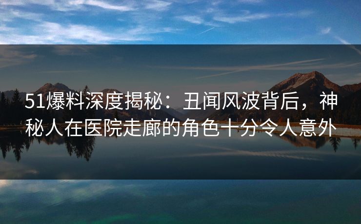 51爆料深度揭秘：丑闻风波背后，神秘人在医院走廊的角色十分令人意外
