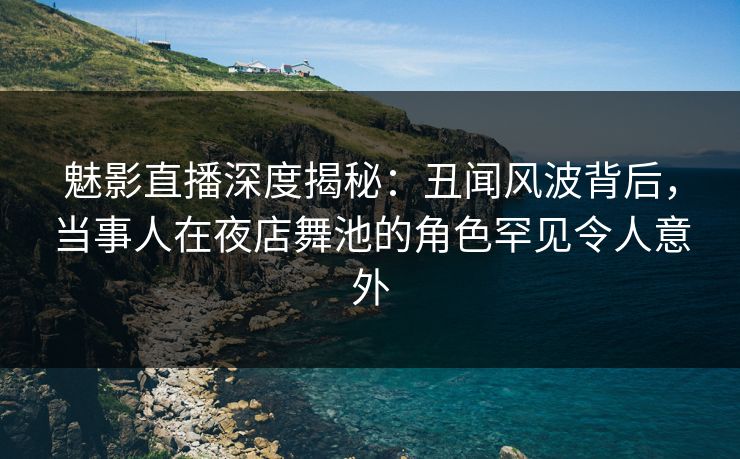 魅影直播深度揭秘：丑闻风波背后，当事人在夜店舞池的角色罕见令人意外