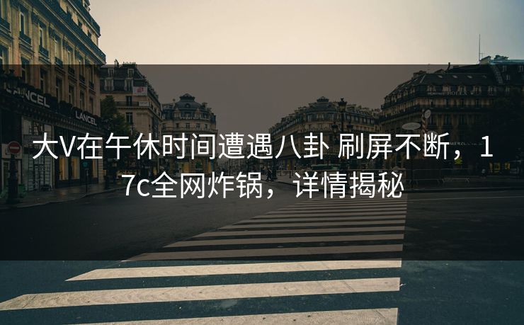 大V在午休时间遭遇八卦 刷屏不断,17c全网炸锅,详情揭秘 大V在午休时间遭遇八卦 刷屏不断,17c全网炸锅,详情揭秘