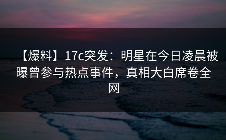 【爆料】17c突发：明星在今日凌晨被曝曾参与热点事件，真相大白席卷全网