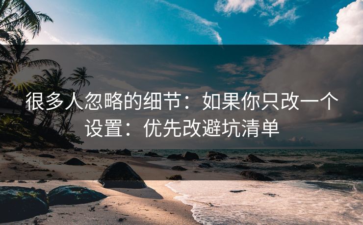 很多人忽略的细节：如果你只改一个设置：优先改避坑清单