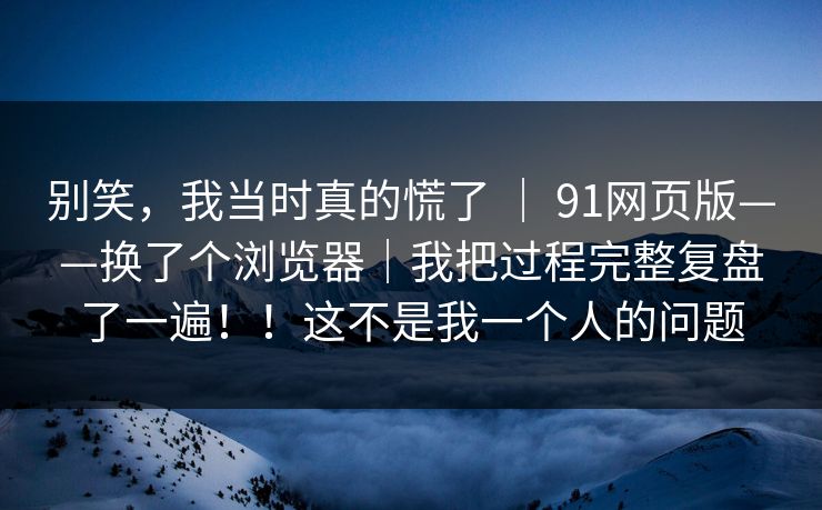 别笑，我当时真的慌了 ｜ 91网页版——换了个浏览器｜我把过程完整复盘了一遍！！这不是我一个人的问题