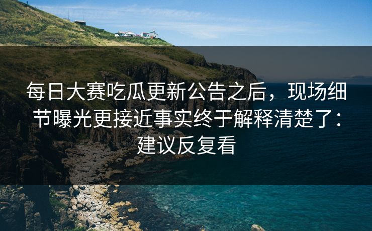 每日大赛吃瓜更新公告之后，现场细节曝光更接近事实终于解释清楚了：建议反复看