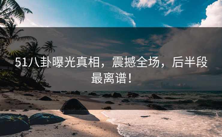 51八卦曝光真相，震撼全场，后半段最离谱！